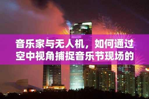 音乐家与无人机，如何通过空中视角捕捉音乐节现场的独特魅力？