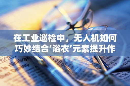 在工业巡检中，无人机如何巧妙结合‘浴衣’元素提升作业效率？