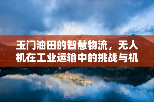 玉门油田的智慧物流，无人机在工业运输中的挑战与机遇