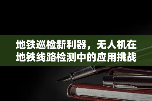 地铁巡检新利器，无人机在地铁线路检测中的应用挑战