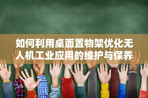 如何利用桌面置物架优化无人机工业应用的维护与保养？