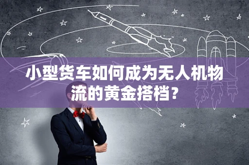 小型货车如何成为无人机物流的黄金搭档？