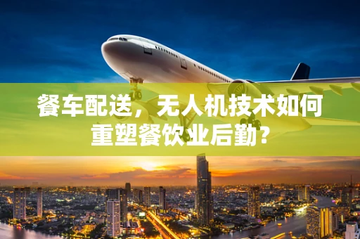 餐车配送，无人机技术如何重塑餐饮业后勤？