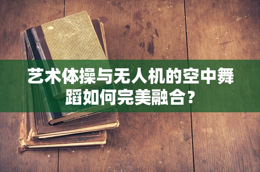 艺术体操与无人机的空中舞蹈如何完美融合？