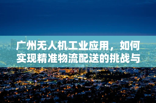 广州无人机工业应用，如何实现精准物流配送的挑战与对策？