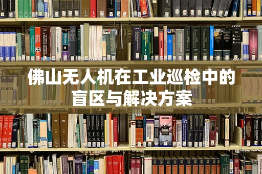 佛山无人机在工业巡检中的盲区与解决方案