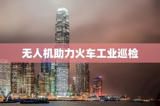 无人机助力火车工业巡检