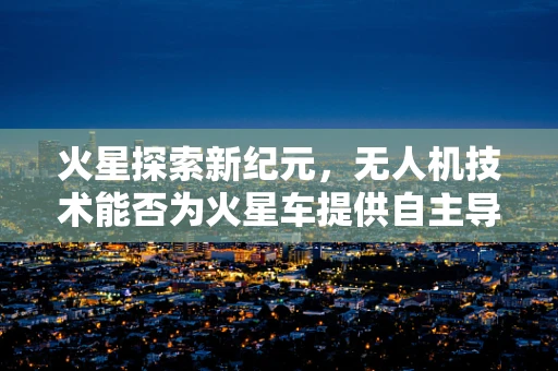 火星探索新纪元，无人机技术能否为火星车提供自主导航的慧眼？