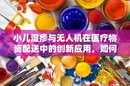 小儿湿疹与无人机在医疗物资配送中的创新应用，如何实现精准、高效的应急响应？