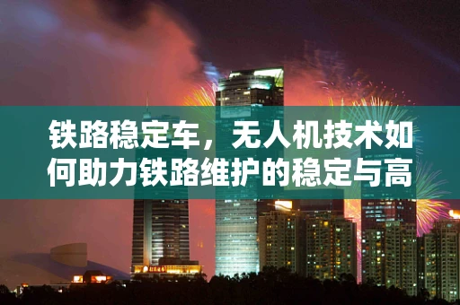 铁路稳定车，无人机技术如何助力铁路维护的稳定与高效？