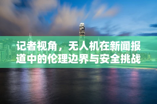 记者视角，无人机在新闻报道中的伦理边界与安全挑战