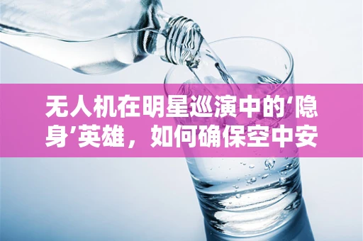 无人机在明星巡演中的‘隐身’英雄，如何确保空中安全与隐私？