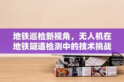 地铁巡检新视角，无人机在地铁隧道检测中的技术挑战与解决方案