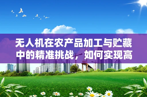 无人机在农产品加工与贮藏中的精准挑战，如何实现高效监测与优化管理？