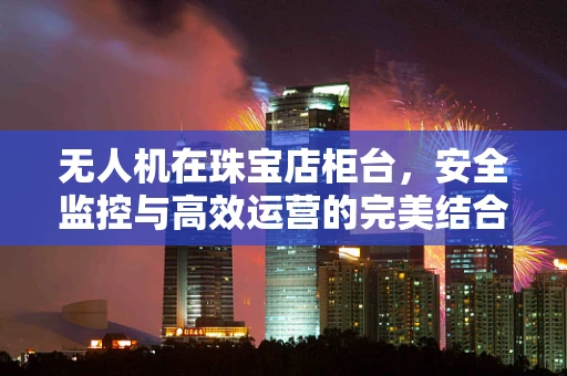 无人机在珠宝店柜台，安全监控与高效运营的完美结合？