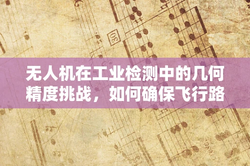 无人机在工业检测中的几何精度挑战，如何确保飞行路径的精准无误？