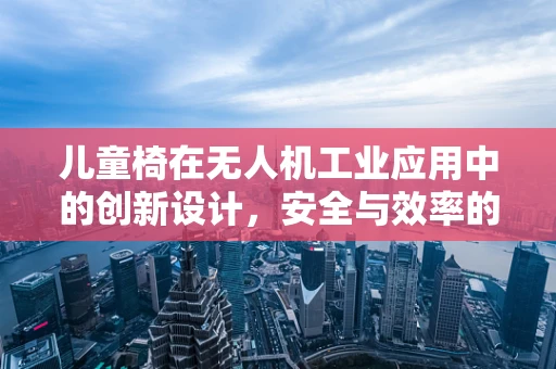 儿童椅在无人机工业应用中的创新设计，安全与效率的双重考量