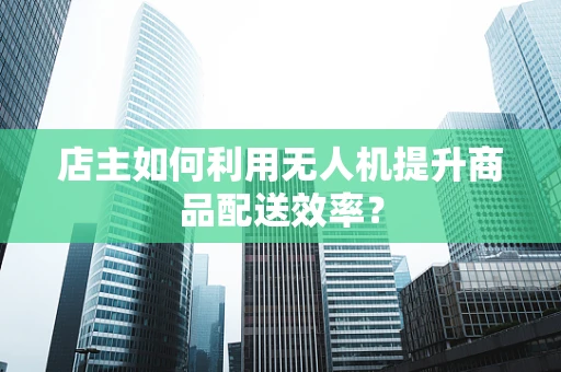 店主如何利用无人机提升商品配送效率？