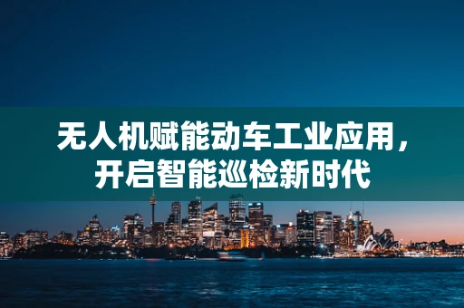 无人机赋能动车工业应用，开启智能巡检新时代