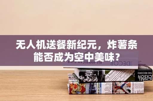 无人机送餐新纪元，炸薯条能否成为空中美味？