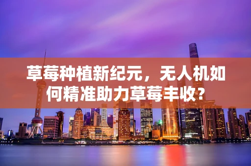 草莓种植新纪元，无人机如何精准助力草莓丰收？