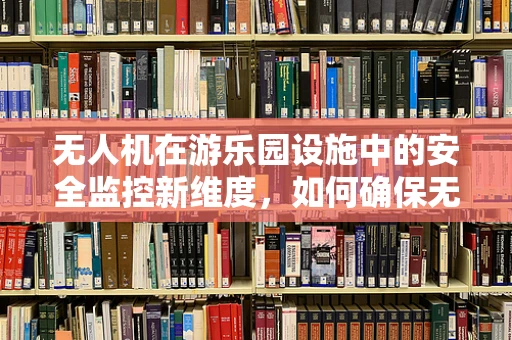 无人机在游乐园设施中的安全监控新维度，如何确保无死角监控？