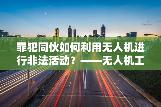 罪犯同伙如何利用无人机进行非法活动？——无人机工业应用中的安全挑战
