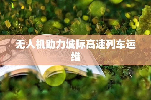 无人机助力城际高速列车运维