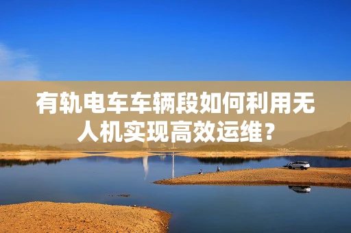 有轨电车车辆段如何利用无人机实现高效运维？