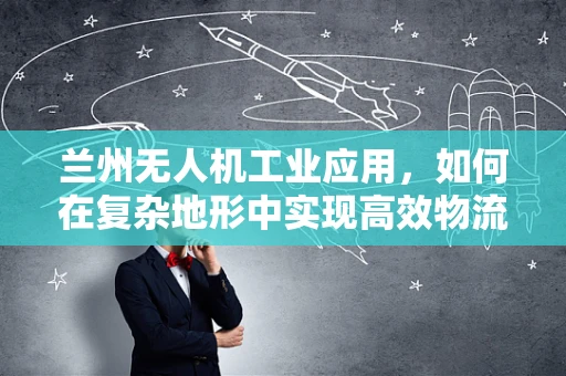 兰州无人机工业应用，如何在复杂地形中实现高效物流配送？