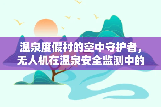 温泉度假村的空中守护者，无人机在温泉安全监测中的应用挑战