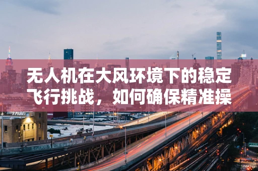 无人机在大风环境下的稳定飞行挑战，如何确保精准操控与安全着陆？