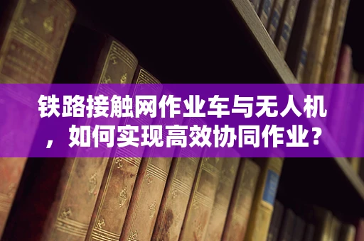 铁路接触网作业车与无人机，如何实现高效协同作业？