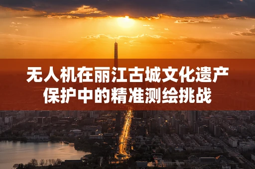 无人机在丽江古城文化遗产保护中的精准测绘挑战