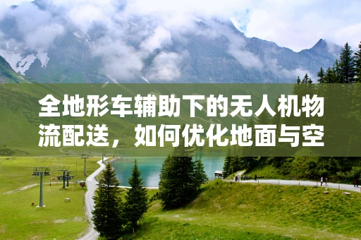 全地形车辅助下的无人机物流配送，如何优化地面与空中协同？
