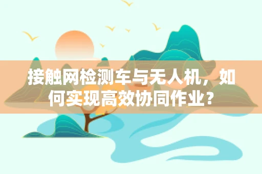 接触网检测车与无人机，如何实现高效协同作业？