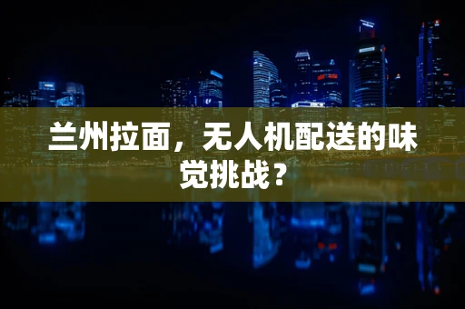 兰州拉面，无人机配送的味觉挑战？