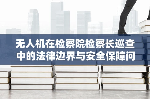 无人机在检察院检察长巡查中的法律边界与安全保障问题