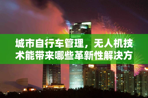 城市自行车管理，无人机技术能带来哪些革新性解决方案？