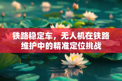 铁路稳定车，无人机在铁路维护中的精准定位挑战