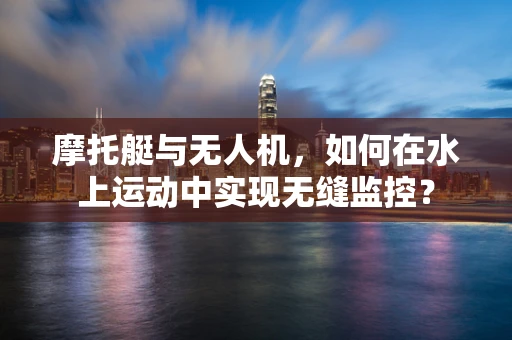摩托艇与无人机，如何在水上运动中实现无缝监控？