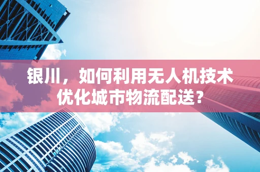银川，如何利用无人机技术优化城市物流配送？