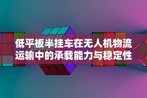 低平板半挂车在无人机物流运输中的承载能力与稳定性挑战