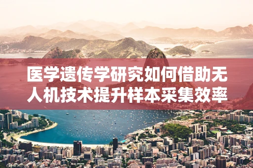 医学遗传学研究如何借助无人机技术提升样本采集效率？