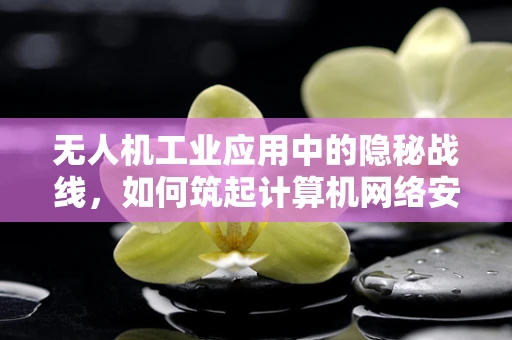 无人机工业应用中的隐秘战线，如何筑起计算机网络安全防线？