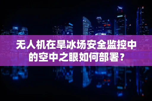 无人机在旱冰场安全监控中的空中之眼如何部署？