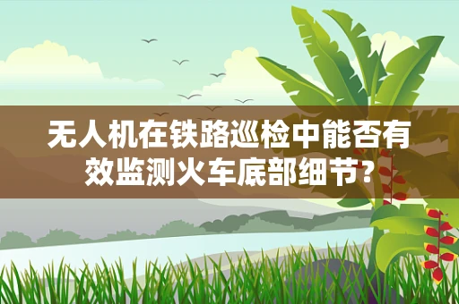 无人机在铁路巡检中能否有效监测火车底部细节？