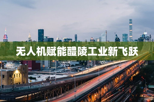 无人机赋能醴陵工业新飞跃