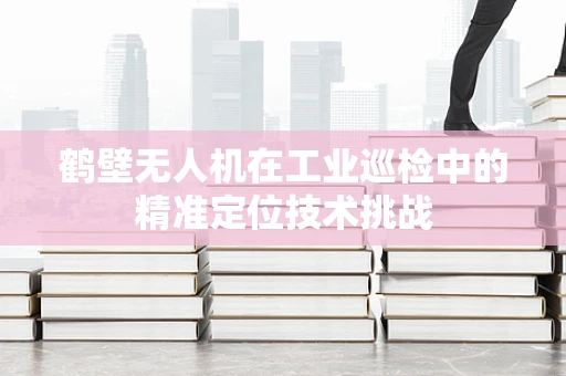 鹤壁无人机在工业巡检中的精准定位技术挑战