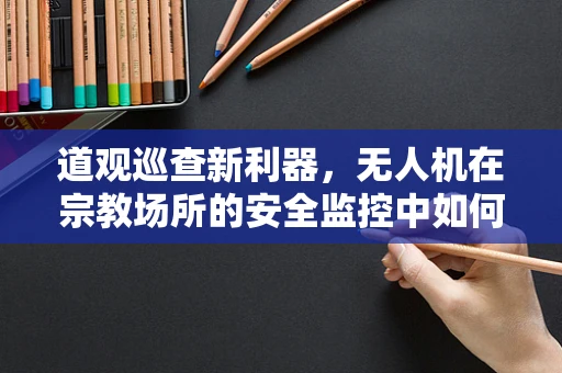 道观巡查新利器，无人机在宗教场所的安全监控中如何平衡技术与信仰？